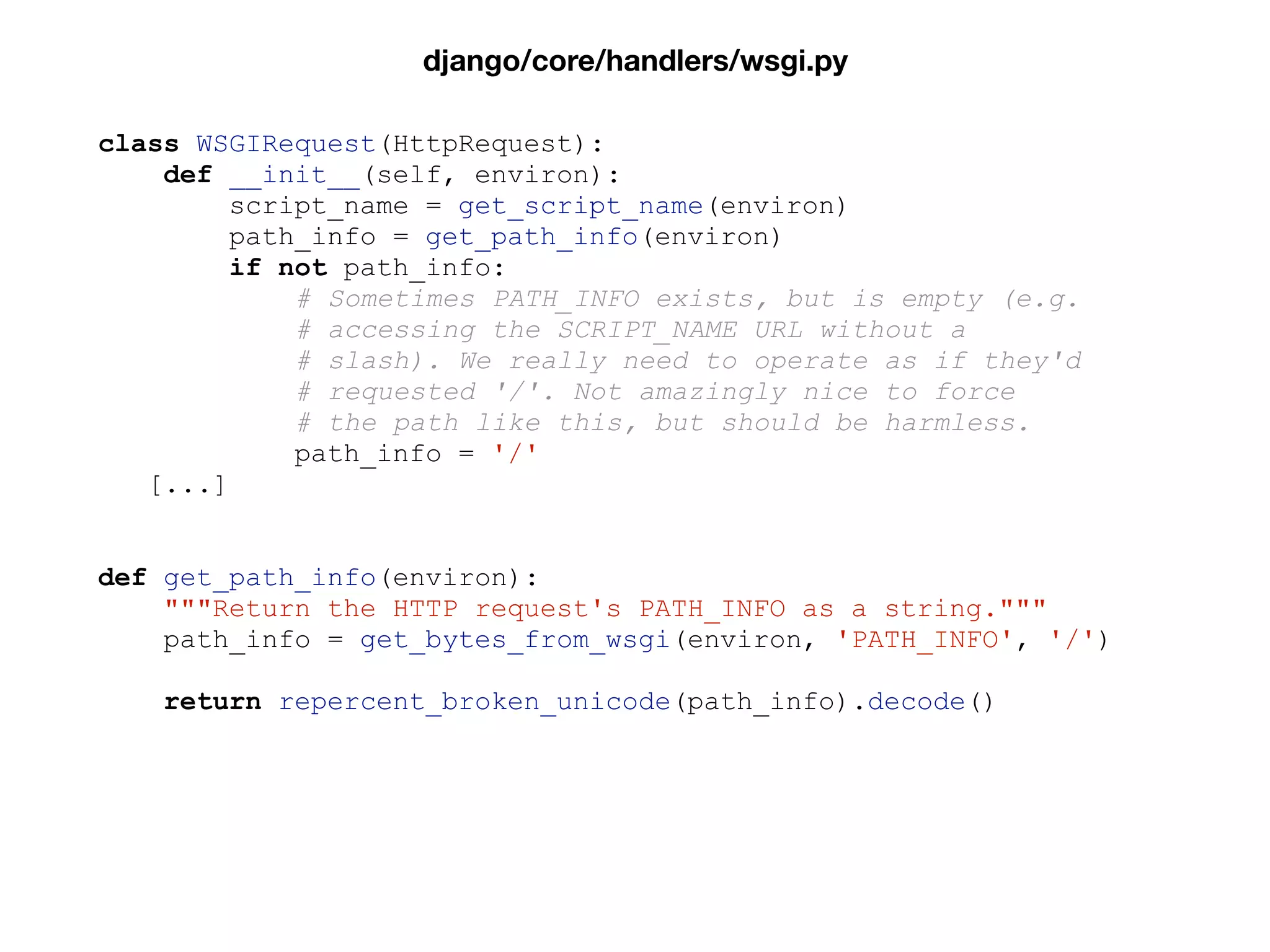 class WSGIRequest(HttpRequest):
def __init__(self, environ):
script_name = get_script_name(environ)
path_info = get_path_info(environ)
if not path_info:
# Sometimes PATH_INFO exists, but is empty (e.g.
# accessing the SCRIPT_NAME URL without a
# slash). We really need to operate as if they'd
# requested '/'. Not amazingly nice to force
# the path like this, but should be harmless.
path_info = '/'
[...]
def get_path_info(environ):
"""Return the HTTP request's PATH_INFO as a string."""
path_info = get_bytes_from_wsgi(environ, 'PATH_INFO', '/')
return repercent_broken_unicode(path_info).decode()
django/core/handlers/wsgi.py
 