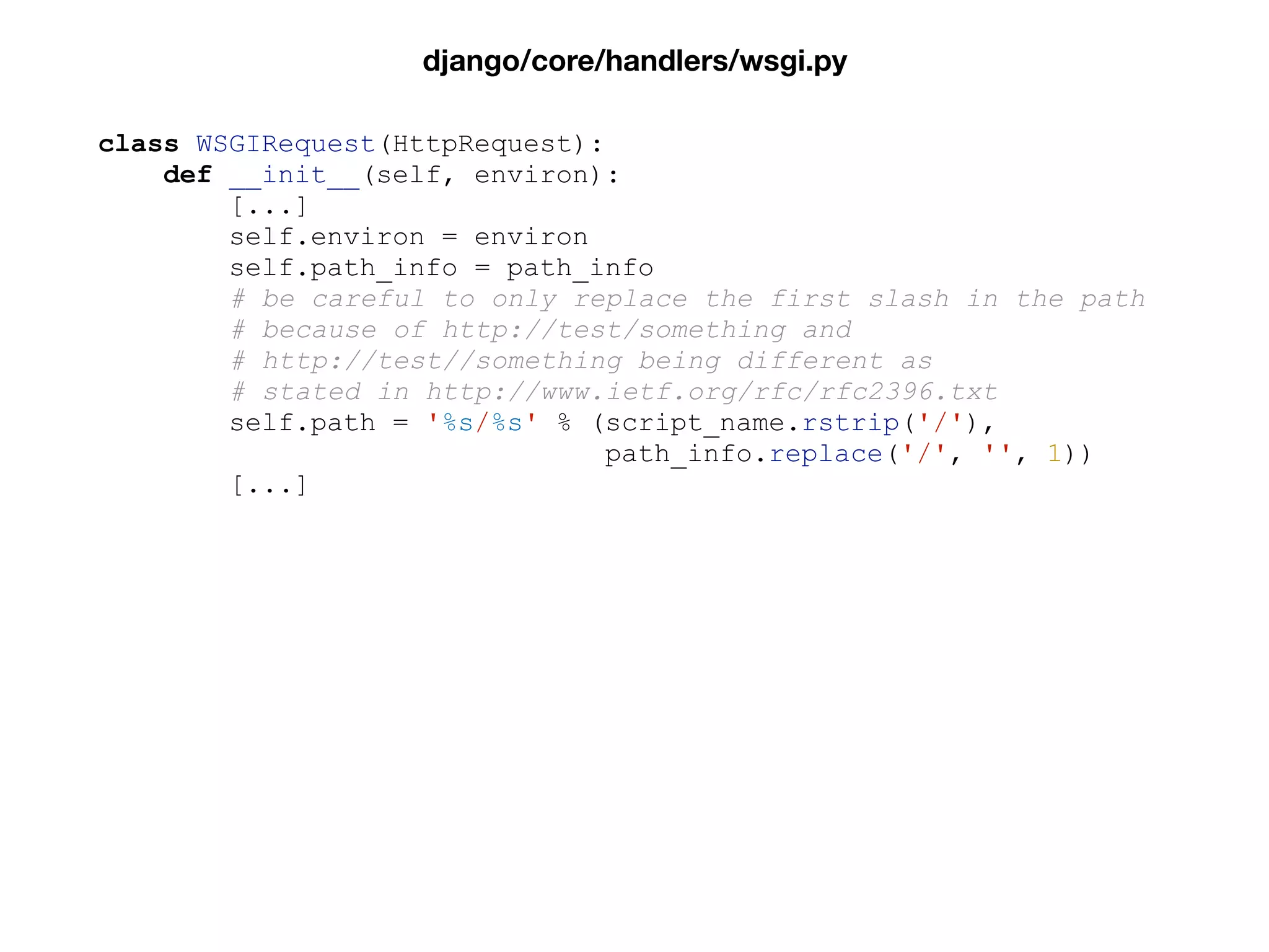 class WSGIRequest(HttpRequest):
def __init__(self, environ):
[...]
self.environ = environ
self.path_info = path_info
# be careful to only replace the first slash in the path
# because of http://test/something and
# http://test//something being different as
# stated in http://www.ietf.org/rfc/rfc2396.txt
self.path = '%s/%s' % (script_name.rstrip('/'),
path_info.replace('/', '', 1))
[...]
django/core/handlers/wsgi.py
 