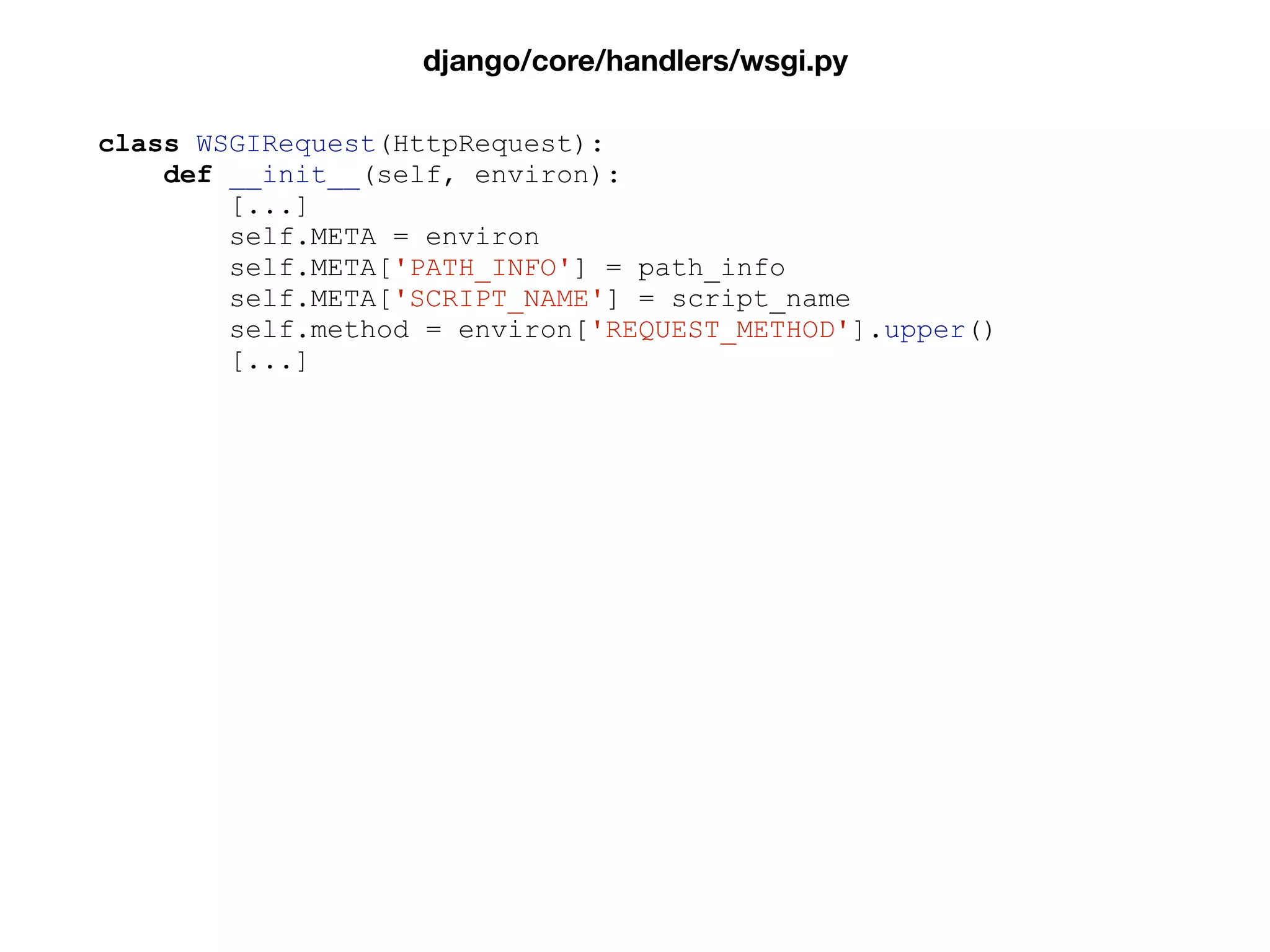 class WSGIRequest(HttpRequest):
def __init__(self, environ):
[...]
self.META = environ
self.META['PATH_INFO'] = path_info
self.META['SCRIPT_NAME'] = script_name
self.method = environ['REQUEST_METHOD'].upper()
[...]
django/core/handlers/wsgi.py
 