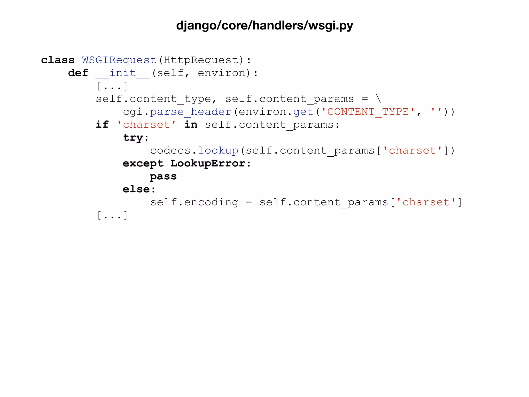 class WSGIRequest(HttpRequest):
def __init__(self, environ):
[...]
self.content_type, self.content_params = 
cgi.parse_header(environ.get('CONTENT_TYPE', ''))
if 'charset' in self.content_params:
try:
codecs.lookup(self.content_params['charset'])
except LookupError:
pass
else:
self.encoding = self.content_params['charset']
[...]
django/core/handlers/wsgi.py
 