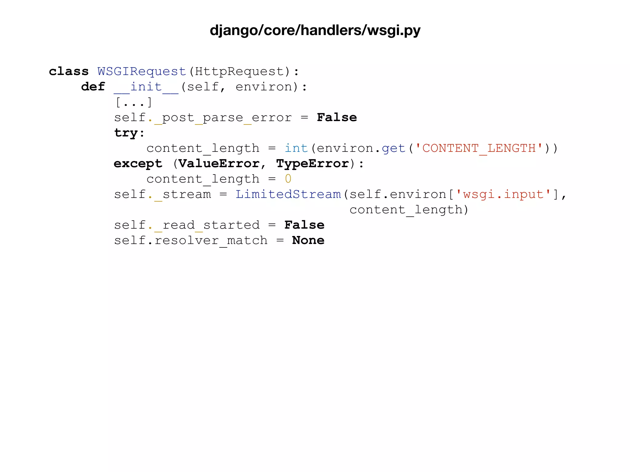 class WSGIRequest(HttpRequest):
def __init__(self, environ):
[...]
self._post_parse_error = False
try:
content_length = int(environ.get('CONTENT_LENGTH'))
except (ValueError, TypeError):
content_length = 0
self._stream = LimitedStream(self.environ['wsgi.input'],
content_length)
self._read_started = False
self.resolver_match = None
django/core/handlers/wsgi.py
 