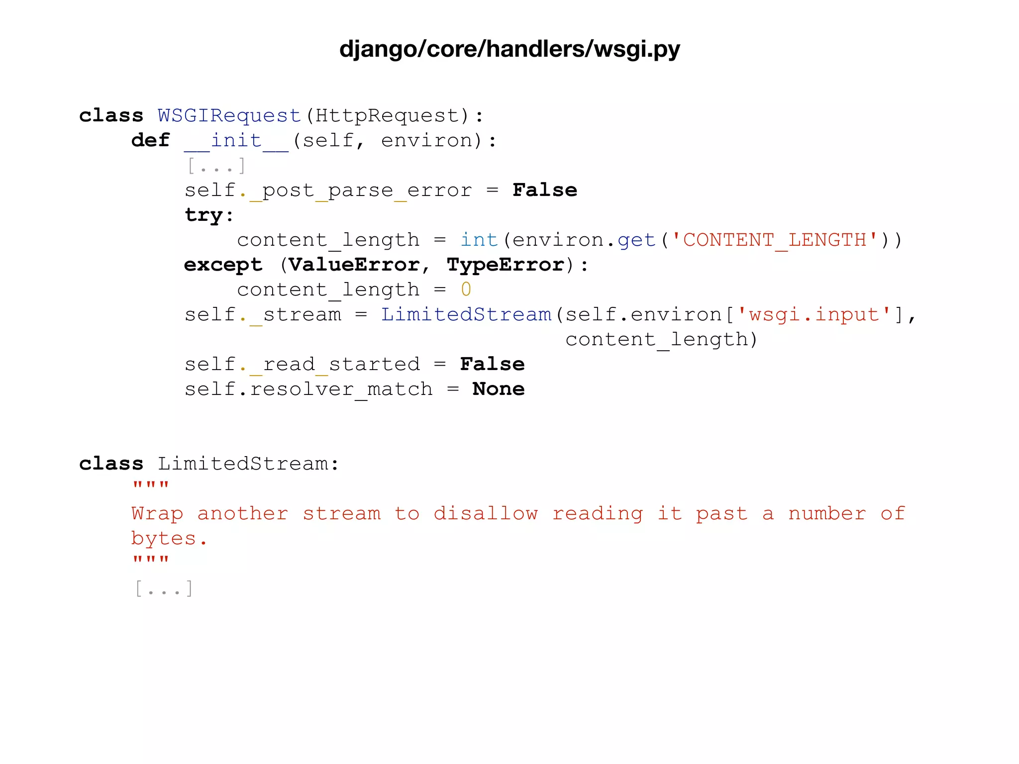 class WSGIRequest(HttpRequest):
def __init__(self, environ):
[...]
self._post_parse_error = False
try:
content_length = int(environ.get('CONTENT_LENGTH'))
except (ValueError, TypeError):
content_length = 0
self._stream = LimitedStream(self.environ['wsgi.input'],
content_length)
self._read_started = False
self.resolver_match = None
class LimitedStream:
"""
Wrap another stream to disallow reading it past a number of
bytes.
"""
[...]
django/core/handlers/wsgi.py
 