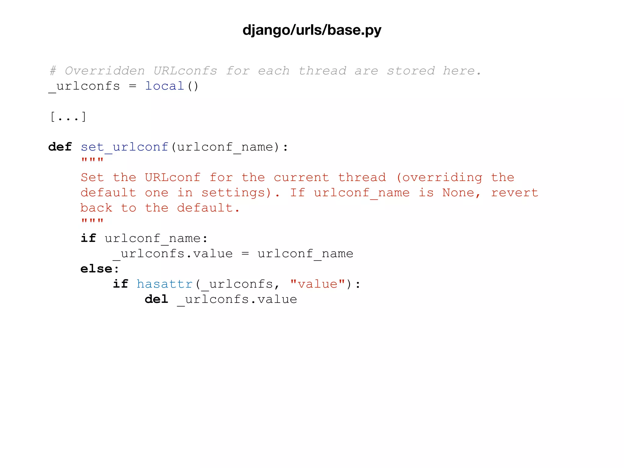 # Overridden URLconfs for each thread are stored here.
_urlconfs = local()
[...]
def set_urlconf(urlconf_name):
"""
Set the URLconf for the current thread (overriding the
default one in settings). If urlconf_name is None, revert
back to the default.
"""
if urlconf_name:
_urlconfs.value = urlconf_name
else:
if hasattr(_urlconfs, "value"):
del _urlconfs.value
django/urls/base.py
 