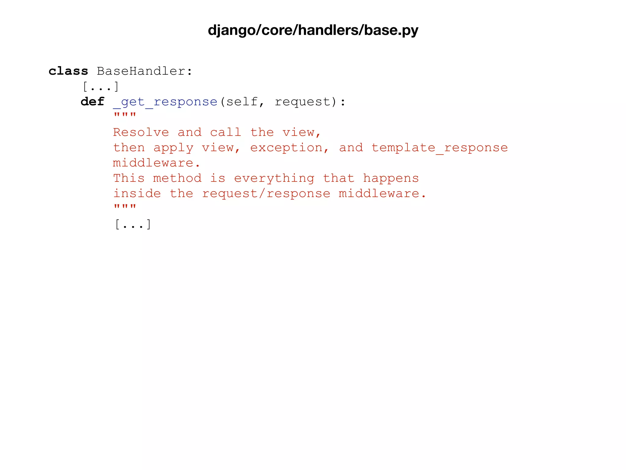 class BaseHandler:
[...]
def _get_response(self, request):
"""
Resolve and call the view,
then apply view, exception, and template_response
middleware.
This method is everything that happens
inside the request/response middleware.
"""
[...]
django/core/handlers/base.py
 