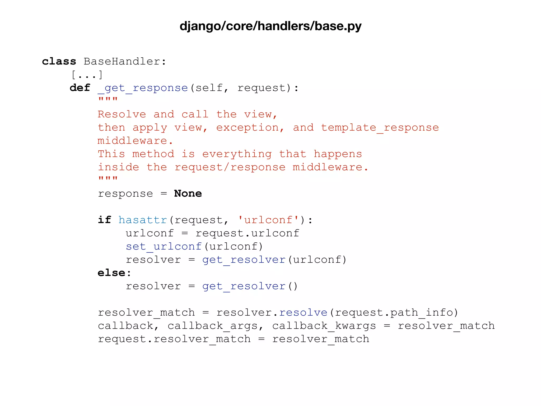 class BaseHandler:
[...]
def _get_response(self, request):
"""
Resolve and call the view,
then apply view, exception, and template_response
middleware.
This method is everything that happens
inside the request/response middleware.
"""
response = None
if hasattr(request, 'urlconf'):
urlconf = request.urlconf
set_urlconf(urlconf)
resolver = get_resolver(urlconf)
else:
resolver = get_resolver()
resolver_match = resolver.resolve(request.path_info)
callback, callback_args, callback_kwargs = resolver_match
request.resolver_match = resolver_match
django/core/handlers/base.py
 