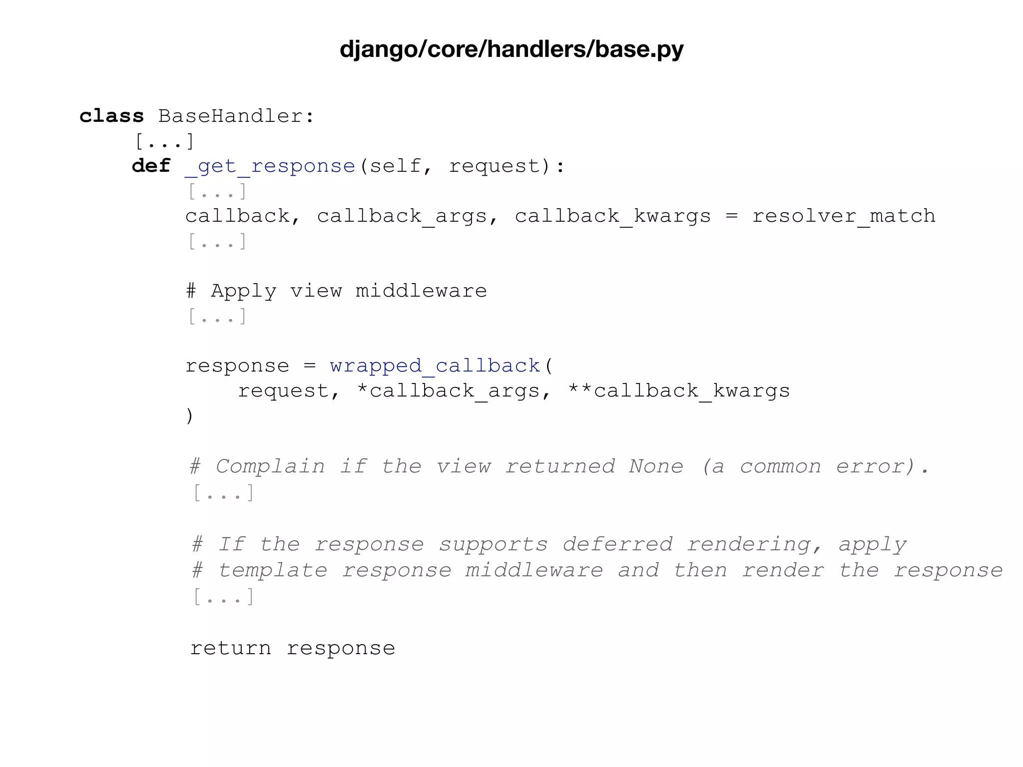 class BaseHandler:
[...]
def _get_response(self, request):
[...]
callback, callback_args, callback_kwargs = resolver_match
[...]
# Apply view middleware
[...]
response = wrapped_callback(
request, *callback_args, **callback_kwargs
)
# Complain if the view returned None (a common error).
[...]
# If the response supports deferred rendering, apply
# template response middleware and then render the response
[...]
return response
django/core/handlers/base.py
 