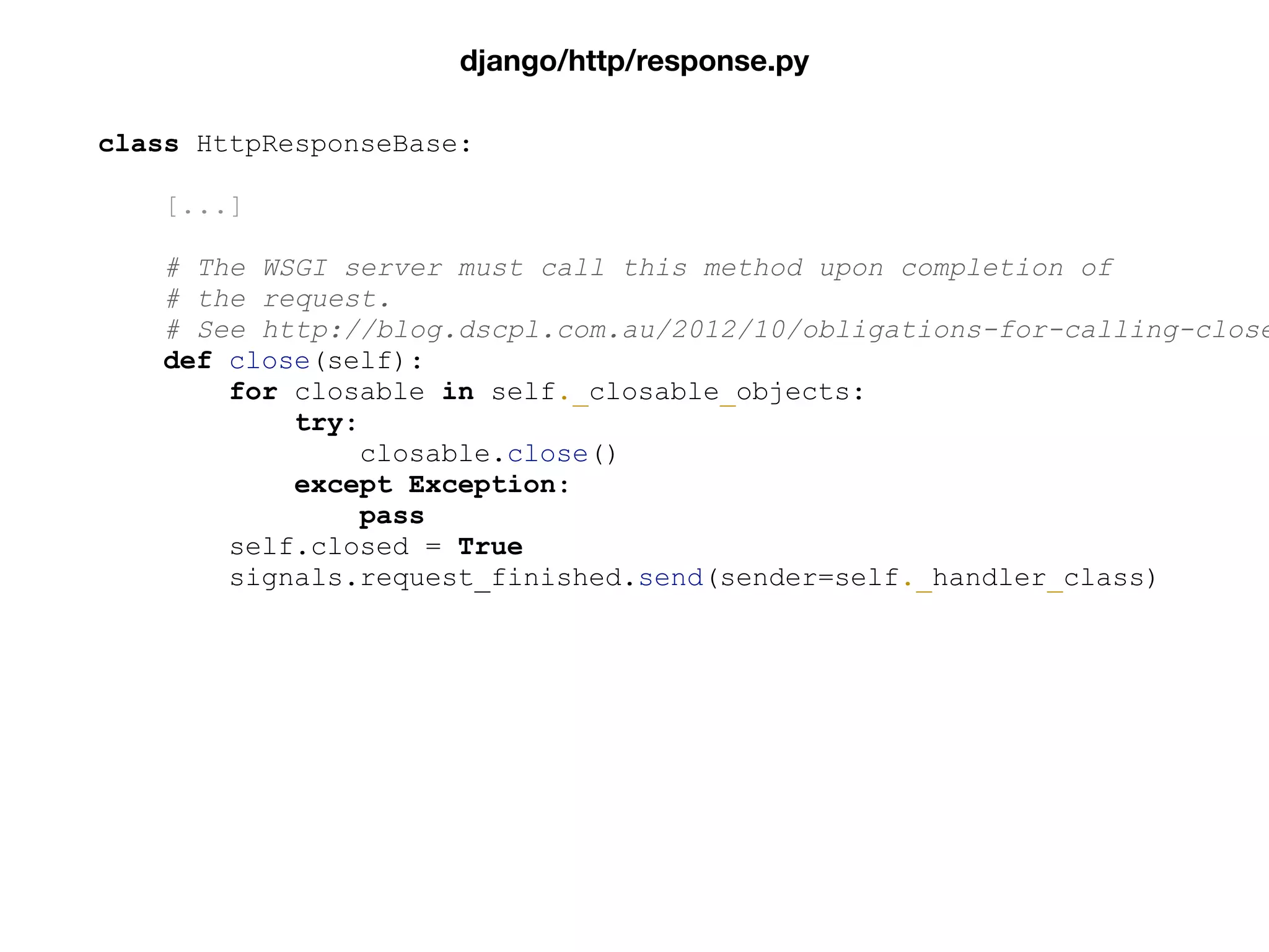 class HttpResponseBase:
[...]
# The WSGI server must call this method upon completion of
# the request.
# See http://blog.dscpl.com.au/2012/10/obligations-for-calling-close
def close(self):
for closable in self._closable_objects:
try:
closable.close()
except Exception:
pass
self.closed = True
signals.request_finished.send(sender=self._handler_class)
django/http/response.py
 