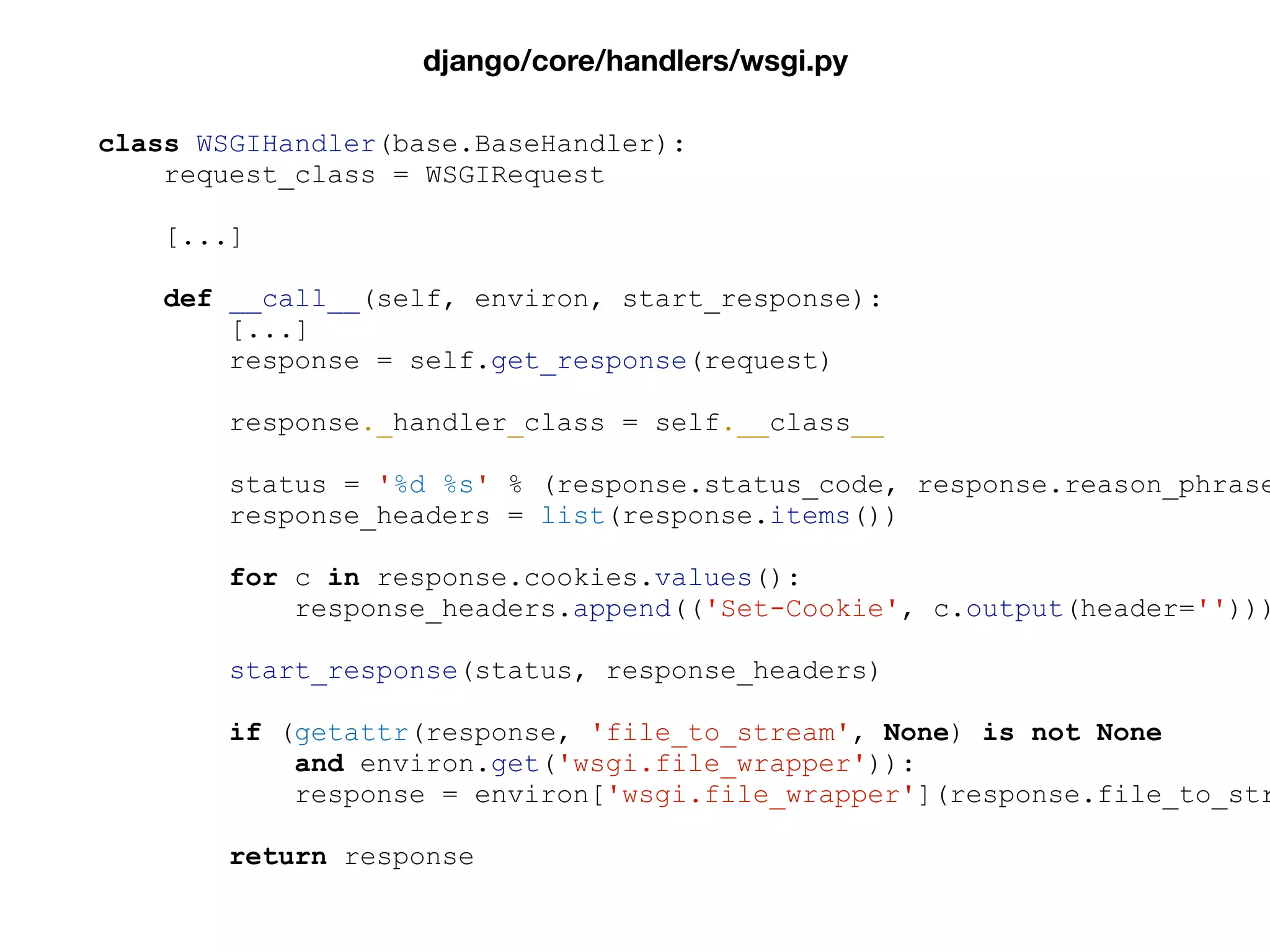 class WSGIHandler(base.BaseHandler):
request_class = WSGIRequest
[...]
def __call__(self, environ, start_response):
[...]
response = self.get_response(request)
response._handler_class = self.__class__
status = '%d %s' % (response.status_code, response.reason_phrase
response_headers = list(response.items())
for c in response.cookies.values():
response_headers.append(('Set-Cookie', c.output(header='')))
start_response(status, response_headers)
if (getattr(response, 'file_to_stream', None) is not None
and environ.get('wsgi.file_wrapper')):
response = environ['wsgi.file_wrapper'](response.file_to_str
return response
django/core/handlers/wsgi.py
 