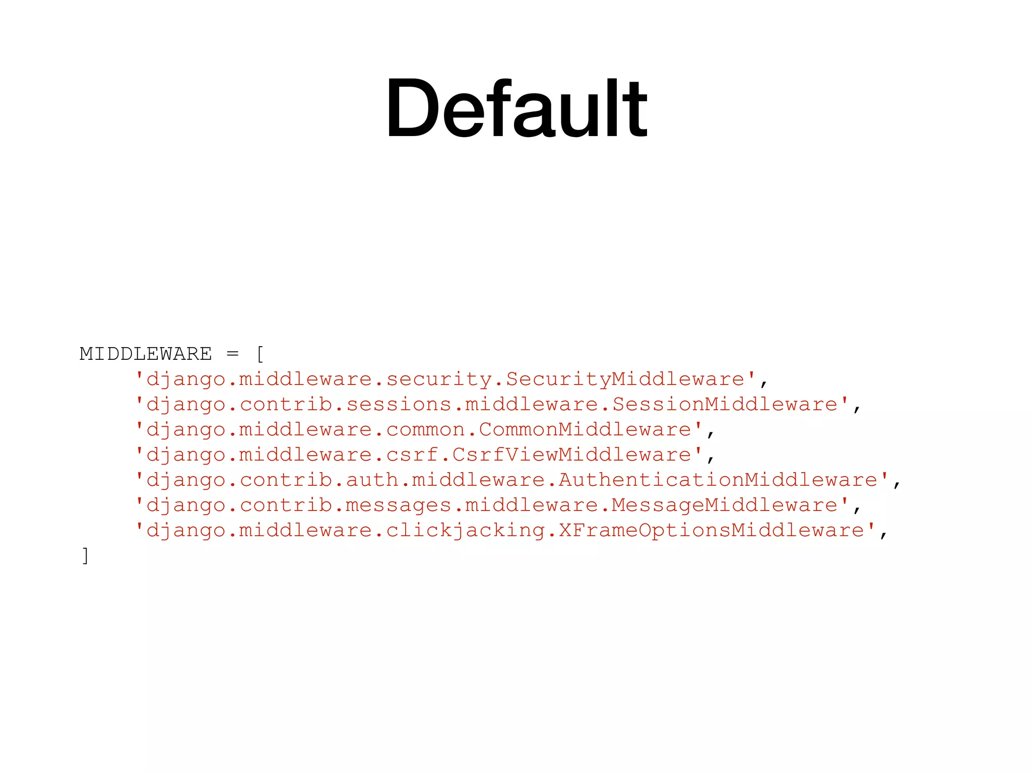 Default
MIDDLEWARE = [
'django.middleware.security.SecurityMiddleware',
'django.contrib.sessions.middleware.SessionMiddleware',
'django.middleware.common.CommonMiddleware',
'django.middleware.csrf.CsrfViewMiddleware',
'django.contrib.auth.middleware.AuthenticationMiddleware',
'django.contrib.messages.middleware.MessageMiddleware',
'django.middleware.clickjacking.XFrameOptionsMiddleware',
]
 
