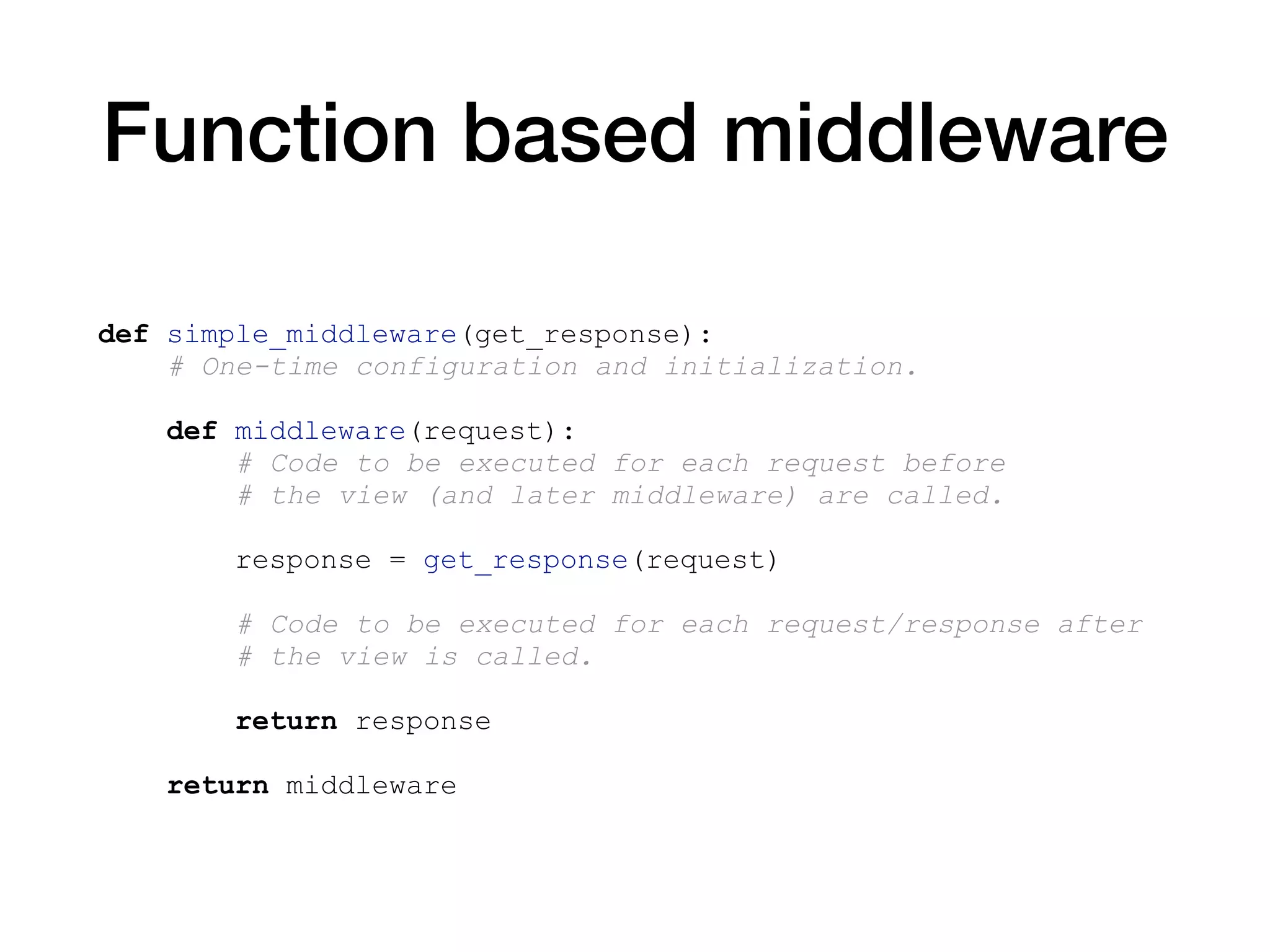 Function based middleware
def simple_middleware(get_response):
# One-time configuration and initialization.
def middleware(request):
# Code to be executed for each request before
# the view (and later middleware) are called.
response = get_response(request)
# Code to be executed for each request/response after
# the view is called.
return response
return middleware
 