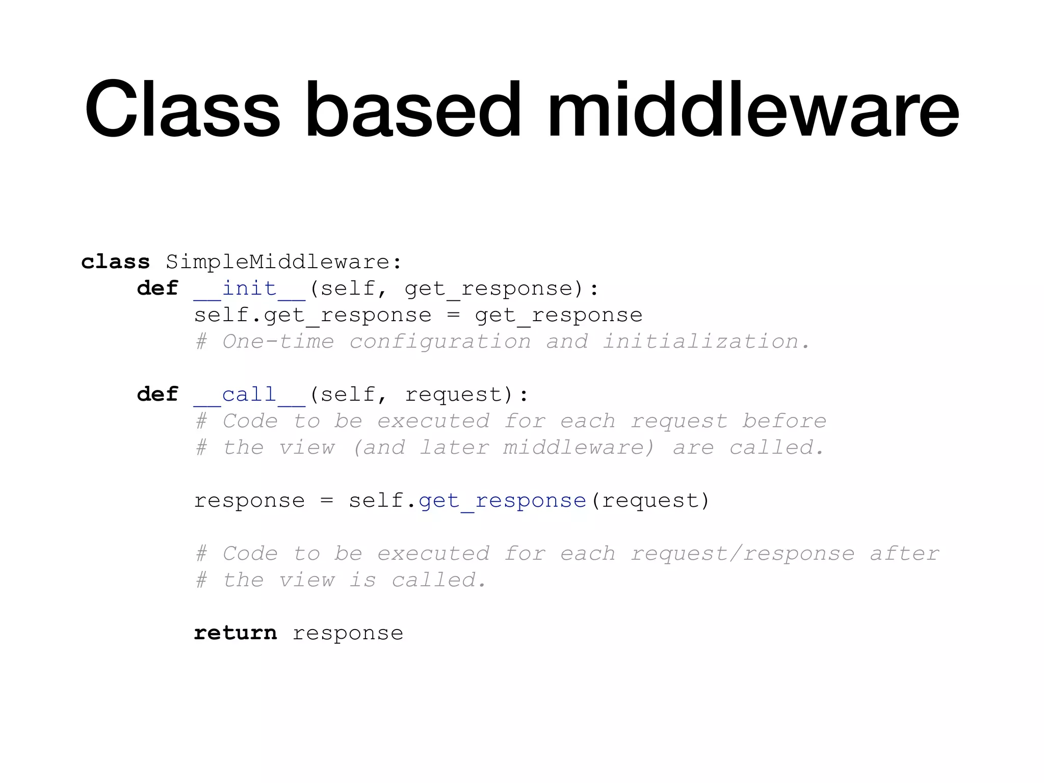Class based middleware
class SimpleMiddleware:
def __init__(self, get_response):
self.get_response = get_response
# One-time configuration and initialization.
def __call__(self, request):
# Code to be executed for each request before
# the view (and later middleware) are called.
response = self.get_response(request)
# Code to be executed for each request/response after
# the view is called.
return response
 