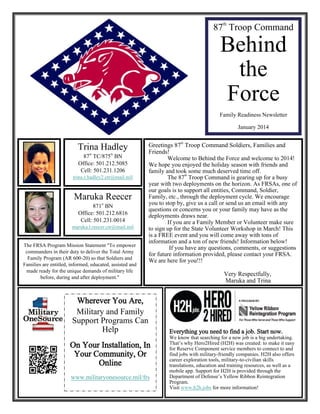 87th Troop Command

Behind
the
Force
Family Readiness Newsletter
January 2014

Trina Hadley
87th TC/875th BN
Office: 501.212.5085
Cell: 501.231.1206
trina.r.hadley2.ctr@mail.mil

Maruka Reecer
871st BN
Office: 501.212.6816
Cell: 501.231.0014
maruka.l.reecer.ctr@mail.mil
The FRSA Program Mission Statement "To empower
commanders in their duty to deliver the Total Army
Family Program (AR 600-20) so that Soldiers and
Families are entitled, informed, educated, assisted and
made ready for the unique demands of military life
before, during and after deployment."

Greetings 87th Troop Command Soldiers, Families and
Friends!
Welcome to Behind the Force and welcome to 2014!
We hope you enjoyed the holiday season with friends and
family and took some much deserved time off.
th
The 87 Troop Command is gearing up for a busy
year with two deployments on the horizon. As FRSAs, one of
our goals is to support all entities, Command, Soldier,
Family, etc., through the deployment cycle. We encourage
you to stop by, give us a call or send us an email with any
questions or concerns you or your family may have as the
deployments draws near.
If you are a Family Member or Volunteer make sure
to sign up for the State Volunteer Workshop in March! This
is a FREE event and you will come away with tons of
information and a ton of new friends! Information below!
If you have any questions, comments, or suggestions
for future information provided, please contact your FRSA.
We are here for you!!!

Wherever You Are,
Military and Family
Support Programs Can
Help
On Your Installation, In
Your Community, Or
Online
www.militaryonesource.mil/frs

Very Respectfully,
Maruka and Trina

Everything you need to find a job. Start now.
We know that searching for a new job is a big undertaking.
That’s why Hero2Hired (H2H) was created: to make it easy
for Reserve Component service members to connect to and
find jobs with military-friendly companies. H2H also offers
career exploration tools, military-to-civilian skills
translations, education and training resources, as well as a
mobile app. Support for H2H is provided through the
Department of Defense’s Yellow Ribbon Reintegration
Program.
Visit www.h2h.jobs for more information!

 