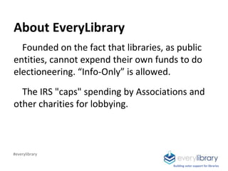 About EveryLibrary
Founded on the fact that libraries, as public
entities, cannot expend their own funds to do
electioneer...