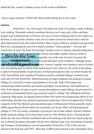 behind the line: women's military service in first world world Britain
write a 2 page summary n ANALYZE about women during war in own words
Solution
World War I By 1914 nearly 5.09 million out of the 23.8 million women in Britain
were working. Thousands worked in munitions factories (see Canary girl), offices and large
hangars used to build aircraft.[1] Women were also involved in knitting socks for the soldiers on
the front, as well as other voluntary work, but as a matter of survival women had to work for
paid employment for the sake of their families. Many women worked as volunteers serving at the
Red Cross, encouraged the sale of war bonds or planted "victory gardens". Not only did
women have to keep "the home fires burning" but they took on voluntary and paid employment
that was diverse in scope and showed that women were highly capable in diverse fields of
endeavor. There is little doubt that this expanded view of the role of women in society did
change the outlook of what women could do and their place in the workforce. Although women
were still paid less than men in the workforce, women's equality were starting to arise as women
were now getting paid two-thirds of the typical pay for men. However, the extent of this change
is open to historical debate. In part because of female participation in the war effort Canada, the
USA, Great Britain, and a number of European countries extended suffrage to women in the
years after the First World War. British historians no longer emphasize the granting of woman
suffrage as a reward for women's participation in war work. Pugh (1974) argues that
enfranchising soldiers primarily and women secondarily was decided by senior politicians in
1916. In the absence of major women's groups demanding for equal suffrage, the government's
conference recommended limited, age-restricted women's suffrage. The suffragettes had been
weakened, Pugh argues, by repeated failures before 1914 and by the disorganizing effects of war
mobilization; therefore they quietly accepted these restrictions, which were approved in 1918 by
a majority of the War Ministry and each political party in Parliament.[2] More generally, Searle
(2004) argues that the British debate was essentially over by the 1890s, and that granting the
suffrage in 1918 was mostly a byproduct of giving the vote to male soldiers. Women in Britain
finally achieved suffrage on the same terms as men in 1928. Military service Nursing became
almost the only area of female contribution that involved being at the front and experiencing the
war. In Britain the Queen Alexandra's Royal Army Nursing Corps, First Aid Nursing Yeomanry
and Voluntary Aid Detachment were all started before World War I. The VADs were not
allowed in the front line until 1915. More than 12,000 women enlisted in the United States Navy
 