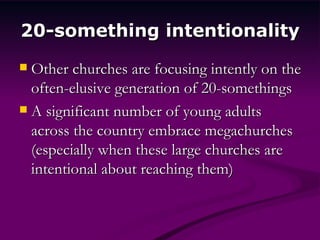 20-something intentionality Other churches are focusing intently on the often-elusive generation of 20-somethings A significant number of young adults across the country embrace megachurches (especially when these large churches are intentional about reaching them) 