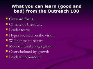 What you can learn (good and bad) from the Outreach 100 Outward focus Climate of Creativity Leader teams Hyper focused on the vision Willingness to restart Monocultural congregation Overwhelmed by growth Leadership burnout 