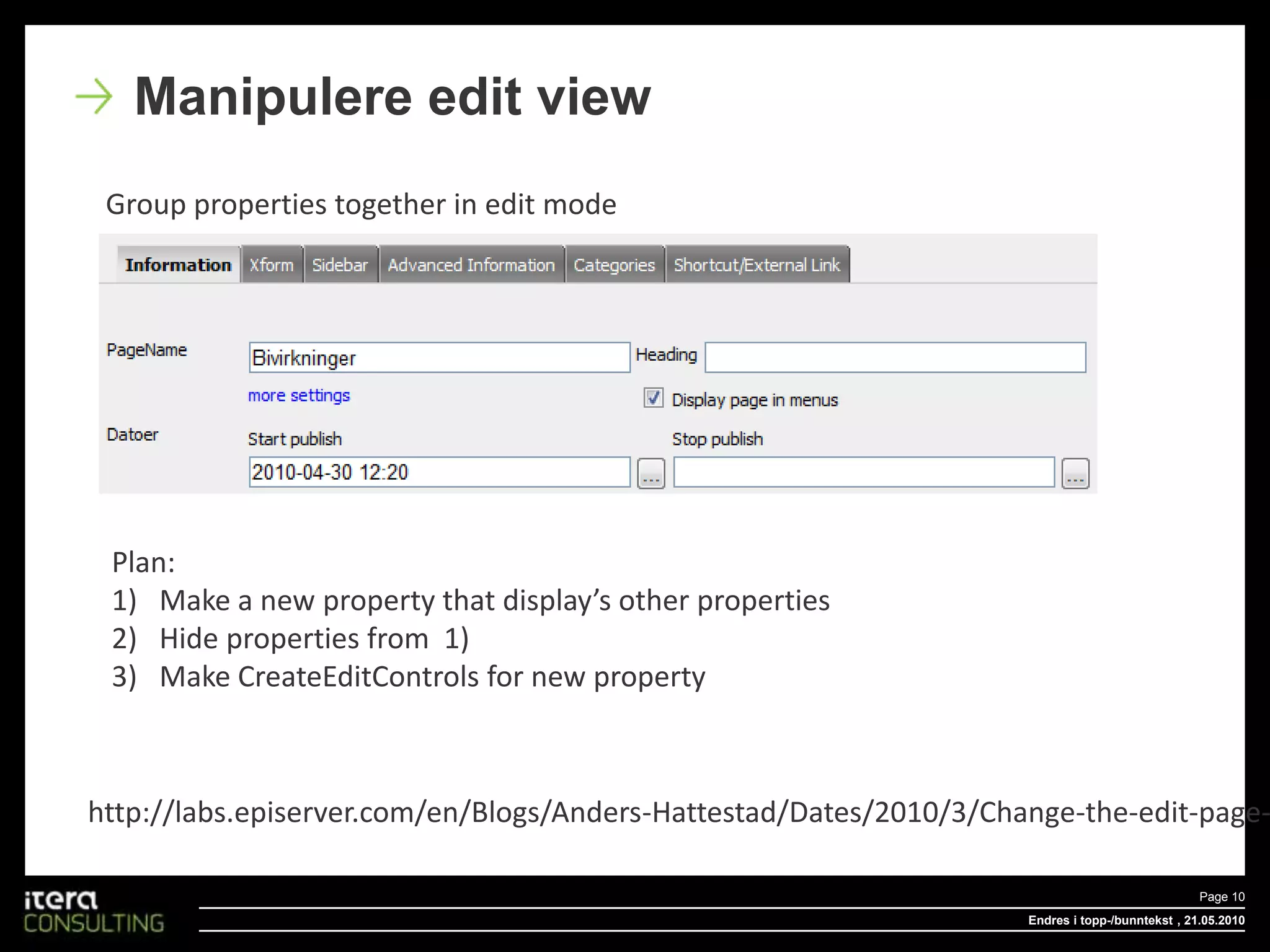 Endres i topp-/bunntekstPage 10 , 18.05.2010Manipulere edit viewGroup properties together in edit modePlan:Make a new property that display’s other propertiesHide properties from  1) Make CreateEditControls for new propertyhttp://labs.episerver.com/en/Blogs/Anders-Hattestad/Dates/2010/3/Change-the-edit-page-for-the-editors/