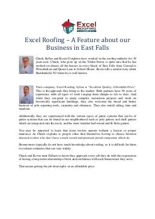 Excel Roofing – A Feature about our
Business in East Falls
Chuck Keller and Kevin Creighton have worked in the roofing industry for 30
years now. Chuck, who grew up on the Tilden Street, is quite sure that he has
worked on almost all the houses in every block of East Falls from Conrad to
Wissahickon and Queen Lane to School House. Kevin tells a similar story about
Haddonfield, NJ where he is well known.

Their company, Excel Roofing, byline is “Excellent Quality, Affordable Price”.
This is the approach they bring to the market. Both partners have 30 years of
experience with all types of roofs ranging from shingle to tile to slate. And
while they can point to many complex restoration projects and work on
historically significant buildings, they also welcome the bread and butter
business of jobs repairing roofs, carpentry and chimneys. They also install siding, trim and
windows.
Additionally, they are experienced with the various types of gutter systems that can be of
gutter systems that can be found in our neighborhood such as pole gutters and shelf gutters
which are integrated into the roofs, and the more familiar half-round and K-Style gutters.
You may be surprised to learn that some roofers operate without a license or proper
insurance. As Chuck explains it, people often find themselves having to choose between
discount roofers who don’t have a track record and premium priced companies which do.
Homeowners typically do not have much knowledge about roofing, so it is difficult for them
to evaluate estimates that can vary widely.
Chuck and Kevin want Fallsers to know they approach every job they do with the expectation
of having a long-term relationship of trust and confidence with each homeowner they serve.
That means getting the job done right--at an affordable price.

 