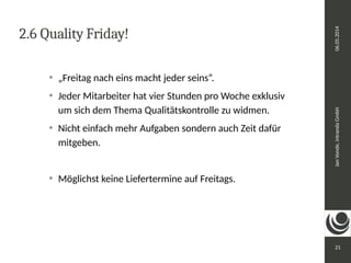 Jan Vonde, intranda GmbH 06.05.2014 
21 
2.6 Quality Friday! 
 „Freitag nach eins macht jeder seins“. 
 Jeder Mitarbeiter hat vier Stunden pro Woche exklusiv 
um sich dem Thema Qualitätskontrolle zu widmen. 
 Nicht einfach mehr Aufgaben sondern auch Zeit dafür 
mitgeben. 
 Möglichst keine Liefertermine auf Freitags. 
 