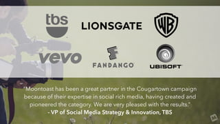 “Moontoast has been a great partner in the Cougartown campaign
because of their expertise in social rich media, having cre...