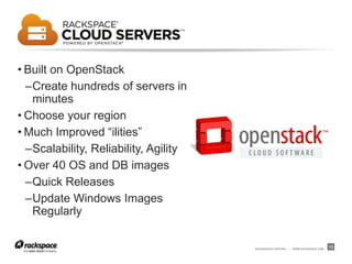 RACKSPACE® HOSTING | WWW.RACKSPACE.COM
13
• Built on OpenStack
–Create hundreds of servers in
minutes
• Choose your region
• Much Improved “ilities”
–Scalability, Reliability, Agility
• Over 40 OS and DB images
–Quick Releases
–Update Windows Images
Regularly
 