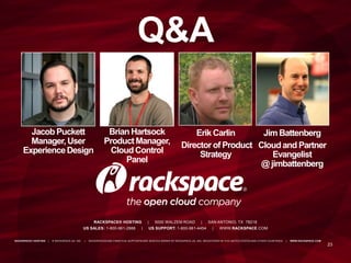 23
RACKSPACE® HOSTING | 5000 WALZEM ROAD | SAN ANTONIO, TX 78218
US SALES: 1-800-961-2888 | US SUPPORT: 1-800-961-4454 | WWW.RACKSPACE.COM
RACKSPACE® HOSTING | © RACKSPACE US, INC. | RACKSPACE® AND FANATICAL SUPPORT® ARE SERVICE MARKS OF RACKSPACE US, INC. REGISTERED IN TH E UNITED STATES AND OTHER COUNTRIES. | WWW.RACKSPACE.COM
Q&A
Brian Hartsock
ProductManager,
CloudControl
Panel
Jacob Puckett
Manager,User
ExperienceDesign
Erik Carlin
Director of Product
Strategy
Jim Battenberg
Cloudand Partner
Evangelist
@ jimbattenberg
 
