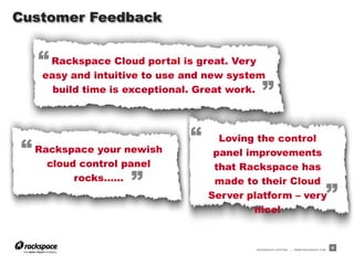 RACKSPACE® HOSTING | WWW.RACKSPACE.COM
Rackspace Cloud portal is great. Very
easy and intuitive to use and new system
build time is exceptional. Great work.
“
”
Customer Feedback
9
Loving the control
panel improvements
that Rackspace has
made to their Cloud
Server platform – very
nice!
Rackspace your newish
cloud control panel
rocks…...
“
“
”
”
 