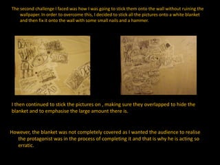 The second challenge I faced was how I was going to stick them onto the wall without ruining the
wallpaper. In order to overcome this, I decided to stick all the pictures onto a white blanket
and then fix it onto the wall with some small nails and a hammer.
I then continued to stick the pictures on , making sure they overlapped to hide the
blanket and to emphasise the large amount there is.
However, the blanket was not completely covered as I wanted the audience to realise
the protagonist was in the process of completing it and that is why he is acting so
erratic.
 