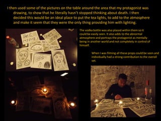 I then used some of the pictures on the table around the area that my protagonist was
drawing, to show that he literally hasn’t stopped thinking about death. I then
decided this would be an ideal place to put the tea lights, to add to the atmosphere
and make it seem that they were the only thing providing him with lighting.
The vodka bottle was also placed within them so it
could be easily seen. It also adds to the abnormal
atmosphere and portrays the protagonist as mentally
being in another world and not completely in control of
himself.
When I was filming all these props could be seen and
individually had a strong contribution to the overall
set.
 