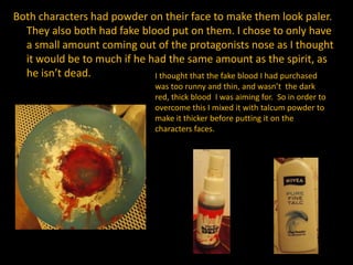 Both characters had powder on their face to make them look paler.
They also both had fake blood put on them. I chose to only have
a small amount coming out of the protagonists nose as I thought
it would be to much if he had the same amount as the spirit, as
he isn’t dead. I thought that the fake blood I had purchased
was too runny and thin, and wasn’t the dark
red, thick blood I was aiming for. So in order to
overcome this I mixed it with talcum powder to
make it thicker before putting it on the
characters faces.
 