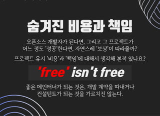 숨겨진 비용과 책임숨겨진 비용과 책임
오픈소스개발자가된다면,그리고그프로젝트가오픈소스개발자가된다면,그리고그프로젝트가
어느정도'성공'한다면,자연스레'보상'이따라올까?어느정도'성공'한다면,자연스레'보상'이따라올까?
프로젝트유지'비용'과'책임'에대해서생각해본적있나요?프로젝트유지'비용'과'책임'에대해서생각해본적있나요?
'free''free' isn't freeisn't free
좋은메인터너가되는것은,개발계약을따내거나좋은메인터너가되는것은,개발계약을따내거나
컨설턴트가되는것을가르치진않는다.컨설턴트가되는것을가르치진않는다.
 