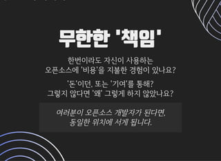 무한한 '책임'무한한 '책임'
한번이라도자신이사용하는한번이라도자신이사용하는
오픈소스에'비용'을지불한경험이있나요?오픈소스에'비용'을지불한경험이있나요?
'돈'이던,또는'기여'를통해?'돈'이던,또는'기여'를통해?
그렇지않다면'왜'그렇게하지않았나요?그렇지않다면'왜'그렇게하지않았나요?
여러분이오픈소스개발자가된다면,여러분이오픈소스개발자가된다면,
동일한위치에서게됩니다.동일한위치에서게됩니다.
 