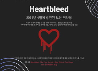 HeartbleedHeartbleed
2014년4월에발견된보안취약점2014년4월에발견된보안취약점
사용자가서버간연결유지를위한Hearbeat통신신호방식을이용사용자가서버간연결유지를위한Hearbeat통신신호방식을이용
무작위데이터패킷과크기를서버에전송,서버는같은양의데이터반환해연결확인무작위데이터패킷과크기를서버에전송,서버는같은양의데이터반환해연결확인
거짓데이터의양을전송하더라도서버에서메모리저장된데이터로패킷을채워반환해정보누출가능성거짓데이터의양을전송하더라도서버에서메모리저장된데이터로패킷을채워반환해정보누출가능성
[참고][참고] Heartbleed,TheFirstSecurityBugWithACoolLogoHeartbleed,TheFirstSecurityBugWithACoolLogo
TheHeartbleedBugTheHeartbleedBug
 
