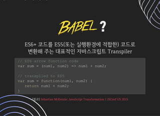 ??
ES6+코드를ES5(또는실행환경에적합한)코드로ES6+코드를ES5(또는실행환경에적합한)코드로
변환해주는대표적인자바스크립트Transpiler변환해주는대표적인자바스크립트Transpiler
// ES6 arrow function code
var sum = (num1, num2) = num1 + num2;
// transpiled to ES5
var sum = function(num1, num2) {
return num1 + num2;
}
[참고][참고]SebastianMcKenzie:JavaScriptTransformation|JSConfUS2015SebastianMcKenzie:JavaScriptTransformation|JSConfUS2015
 