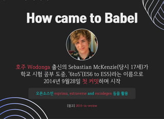 How came to BabelHow came to Babel
출신의SebastianMcKenzie(당시17세)가출신의SebastianMcKenzie(당시17세)가
학교시험공부도중,'6to5'(ES6toES5)라는이름으로학교시험공부도중,'6to5'(ES6toES5)라는이름으로
2014년9월28일2014년9월28일 하며시작하며시작
호주Wodonga호주Wodonga
첫커밋첫커밋
오픈소스인오픈소스인 ,, andand 등을활용등을활용esprimaesprima estraverseestraverse escodegenescodegen
[참고][참고]2015-in-review2015-in-review
 