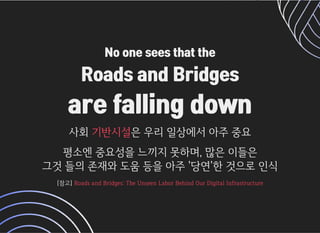 No one sees that theNo one sees that the
Roads and BridgesRoads and Bridges
are falling downare falling down
사회사회 은우리일상에서아주중요은우리일상에서아주중요기반시설기반시설
평소엔중요성을느끼지못하며,많은이들은평소엔중요성을느끼지못하며,많은이들은
그것들의존재와도움등을아주'당연'한것으로인식그것들의존재와도움등을아주'당연'한것으로인식
[참고][참고] RoadsandBridges:TheUnseenLaborBehindOurDigitalInfrastructureRoadsandBridges:TheUnseenLaborBehindOurDigitalInfrastructure
 