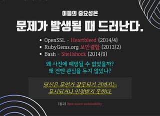 이들의 중요성은이들의 중요성은
문제가 발생될 때 드러난다.문제가 발생될 때 드러난다.
OpenSSL- (2014/4)
RubyGems.org (2013/2)
Bash- (2014/9)
Heartbleed
보안결함
Shellshock
왜사전에예방될수없었을까?왜사전에예방될수없었을까?
왜전엔관심을두지않았나?왜전엔관심을두지않았나?
당신은무언가잘못되기전까지는당신은무언가잘못되기전까지는
무시되거나인정받지못한다.무시되거나인정받지못한다.
[참고][참고]OpensourcesustainabilityOpensourcesustainability
 