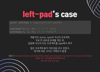 's case's caseleft-padleft-pad
const leftPad = require(left-pad);
leftPad(foo, 5); // =  foo
leftPad(17, 5, 0); // = 00017
개발자인Azer는npm과자신의프로젝트개발자인Azer는npm과자신의프로젝트
'Kik'의상표권문제를겪은후,'Kik'의상표권문제를겪은후,
실망해자신의모든프로젝트를npm에서제거실망해자신의모든프로젝트를npm에서제거
많은프로젝트들이의존성을갖고있었고,많은프로젝트들이의존성을갖고있었고,
제거에따른사이드이펙트가발생제거에따른사이드이펙트가발생
[참고][참고] 

HowonedeveloperjustbrokeNode,Babelandthousandsofprojectsin11linesofJavaScriptHowonedeveloperjustbrokeNode,Babelandthousandsofprojectsin11linesofJavaScript
11줄의코드,인터넷을패닉에빠뜨리다11줄의코드,인터넷을패닉에빠뜨리다
kik,left-pad,andnpmkik,left-pad,andnpm
 