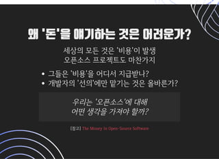왜 '돈'을 얘기하는 것은 어려운가?왜 '돈'을 얘기하는 것은 어려운가?
세상의모든것은'비용'이발생세상의모든것은'비용'이발생
오픈소스프로젝트도마찬가지오픈소스프로젝트도마찬가지
그들은'비용'을어디서지급받나?
개발자의'선의'에만맡기는것은올바른가?
우리는'오픈소스'에대해우리는'오픈소스'에대해
어떤생각을가져야할까?어떤생각을가져야할까?
[참고][참고]TheMoneyInOpen-SourceSoftwareTheMoneyInOpen-SourceSoftware
 