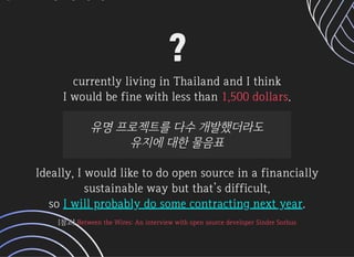 ??
currentlylivinginThailandandIthinkcurrentlylivinginThailandandIthink
IwouldbefinewithlessthanIwouldbefinewithlessthan ..1,500dollars1,500dollars
유명프로젝트를다수개발했더라도유명프로젝트를다수개발했더라도
유지에대한물음표유지에대한물음표
Ideally,IwouldliketodoopensourceinafinanciallyIdeally,Iwouldliketodoopensourceinafinancially
sustainablewaybutthat’sdifficult,sustainablewaybutthat’sdifficult,
sosoIwillprobablydosomecontractingnextyearIwillprobablydosomecontractingnextyear..
[참고][참고]BetweentheWires:AninterviewwithopensourcedeveloperSindreSorhusBetweentheWires:AninterviewwithopensourcedeveloperSindreSorhus
 