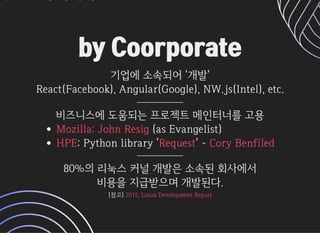 by Coorporateby Coorporate
기업에소속되어'개발'기업에소속되어'개발'
React(Facebook),Angular(Google),NW.js(Intel),etc.React(Facebook),Angular(Google),NW.js(Intel),etc.
비즈니스에도움되는프로젝트메인터너를고용
(asEvangelist)
:Pythonlibrary' '-
Mozilla:JohnResig
HPE Request CoryBenfiled
80%의리눅스커널개발은소속된회사에서
비용을지급받으며개발된다.
[참고][참고]2015,LinuxDevelopmentReport2015,LinuxDevelopmentReport
 