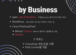 by Businessby Business
npm: -기업용private레지스트리제공서비스
WordPressWordPress-워드프레스호스팅,이커머스서비스등-워드프레스호스팅,이커머스서비스등
CloudPlatform/PaaSCloudPlatform/PaaS
Meteor: (Meteor클라우드플랫폼호스팅)
npmEnterprise
Galaxy
Heroku
그외로는그외로는
Consulting작업등을수행
PaidLicense를적용
 