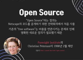 Open SourceOpen Source
OpenSource라는정의는OpenSource라는정의는
Netscape의코드를공개하기위한전략회의에서처음사용Netscape의코드를공개하기위한전략회의에서처음사용
기존의freesoftware는비용을연관시키는문제로인해기존의freesoftware는비용을연관시키는문제로인해
명확한새로운정의가필요했기때문명확한새로운정의가필요했기때문
의의
ChristinePeterson이1998년2월제안ChristinePeterson이1998년2월제안
ForesightInstituteForesightInstitute
[참고][참고]HowIcoinedtheterm'opensource'HowIcoinedtheterm'opensource'
 