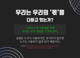 우리는 우리의 '몫'을우리는 우리의 '몫'을
다하고 있는가?다하고 있는가?
오픈소스의지속성을위해오픈소스의지속성을위해
우리는모두책임을가져야한다.우리는모두책임을가져야한다.
공원은누구나사용하지만,유지되지않으면공원은누구나사용하지만,유지되지않으면
누구도사용하지않게되기때문이다.누구도사용하지않게되기때문이다.
[참고][참고] Whatitfeelsliketobeanopen-sourcemaintainerWhatitfeelsliketobeanopen-sourcemaintainer
ThroughtheOpenSourceLookingGlassThroughtheOpenSourceLookingGlass
 