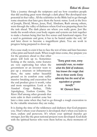 Behind the Scenes
10
Take a journey through the scriptures and see how countless people
that did anything great went through a dark place! But developed new
potential in that valley. All the celebrities in the Bible had to go through
some situations that later gave them the heroic status. Look at the lives
of Joseph, David, Moses, Jesus, Paul, Abraham, Ruth among others,
went through the valley of darkness where God was preparing them for
the task ahead. The dark places are where you really grow. Just like
inside the womb where your body organs and systems are knit together
to make a human being that has five senses and functional organs. For
a seed to germinate and grow, it has to be buried under the soil, ‘die’
and later shoot to become a magnificent plant. You are work in
progress being prepared to shoot up.
For a case study to exist it has to face the test of time and later becomes
a blue print and bench mark. When tough times come, they prepare you
for the greatness ahead so that other
greats will look up to. Sometimes
looking at the nature, some features
are very captivating but when the
government or an investor want to
put up a structure or infrastructure
there, the same rather beautiful
ground on its comfort zone suffer
massive breaking and excavation but
the end product gives it worth, value
and more recognition. Look at the
Standard Gauge Railway, Thika
Superhighway, Northern Corridor, Two
Rivers Mall among other grounds that
were calm in their comfort zone but
later a time came when they had to go through a rough excavation to
be the valuable structures they are today.
It is during the time of the wilderness and darkness that God prepares
you. That’s where your character is developed; that’s when you learn to
trust, endure and persevere. It’s where your spiritual muscles get
stronger. Just like the great national projects were developed. God dealt
with the spiritual heroes who were there before us, these moments of
“Every great man, every
successful man, no matter
what the field of endeavor,
has known the magic that
lies in these words: Every
adversity has the seed of an
equivalent or greater
benefit."
W. Clement Stone.
 