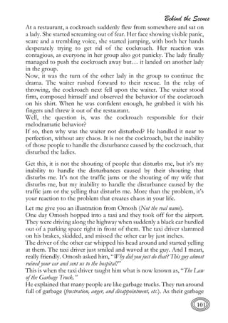 Behind the Scenes
101
At a restaurant, a cockroach suddenly flew from somewhere and sat on
a lady. She started screaming out of fear. Her face showing visible panic,
scare and a trembling voice, she started jumping, with both her hands
desperately trying to get rid of the cockroach. Her reaction was
contagious, as everyone in her group also got panicky. The lady finally
managed to push the cockroach away but… it landed on another lady
in the group.
Now, it was the turn of the other lady in the group to continue the
drama. The waiter rushed forward to their rescue. In the relay of
throwing, the cockroach next fell upon the waiter. The waiter stood
firm, composed himself and observed the behavior of the cockroach
on his shirt. When he was confident enough, he grabbed it with his
fingers and threw it out of the restaurant.
Well, the question is, was the cockroach responsible for their
melodramatic behavior?
If so, then why was the waiter not disturbed? He handled it near to
perfection, without any chaos. It is not the cockroach, but the inability
of those people to handle the disturbance caused by the cockroach, that
disturbed the ladies.
Get this, it is not the shouting of people that disturbs me, but it’s my
inability to handle the disturbances caused by their shouting that
disturbs me. It’s not the traffic jams or the shouting of my wife that
disturbs me, but my inability to handle the disturbance caused by the
traffic jam or the yelling that disturbs me. More than the problem, it’s
your reaction to the problem that creates chaos in your life.
Let me give you an illustration from Omosh (Not the real name).
One day Omosh hopped into a taxi and they took off for the airport.
They were driving along the highway when suddenly a black car hurdled
out of a parking space right in front of them. The taxi driver slammed
on his brakes, skidded, and missed the other car by just inches.
The driver of the other car whipped his head around and started yelling
at them. The taxi driver just smiled and waved at the guy. And I mean,
really friendly. Omosh asked him, “Why did you just do that? This guy almost
ruined your car and sent us to the hospital!”
This is when the taxi driver taught him what is now known as, “The Law
of the Garbage Truck.”
He explained that many people are like garbage trucks. They run around
full of garbage (frustration, anger, and disappointment, etc.). As their garbage
 