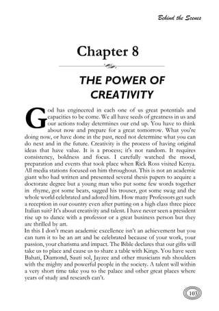 Behind the Scenes
103
Chapter 8
THE POWER OF
CREATIVITY
od has engineered in each one of us great potentials and
capacities to be come. We all have seeds of greatness in us and
our actions today determines our end up. You have to think
about now and prepare for a great tomorrow. What you're
doing now, or have done in the past, need not determine what you can
do next and in the future. Creativity is the process of having original
ideas that have value. It is a process; it's not random. It requires
consistency, boldness and focus. I carefully watched the mood,
preparation and events that took place when Rick Ross visited Kenya.
All media stations focused on him throughout. This is not an academic
giant who had written and presented several thesis papers to acquire a
doctorate degree but a young man who put some few words together
in rhyme, got some beats, sagged his trouser, got some swag and the
whole world celebrated and adored him. How many Professors get such
a reception in our country even after putting on a high class three piece
Italian suit? It’s about creativity and talent. I have never seen a president
rise up to dance with a professor or a great business person but they
are thrilled by art.
In this I don’t mean academic excellence isn’t an achievement but you
can turn it to be an art and be celebrated because of your work, your
passion, your charisma and impact. The Bible declares that our gifts will
take us to place and cause us to share a table with Kings. You have seen
Bahati, Diamond, Sauti sol, Jayzee and other musicians rub shoulders
with the mighty and powerful people in the society. A talent will within
a very short time take you to the palace and other great places where
years of study and research can’t.
G
 