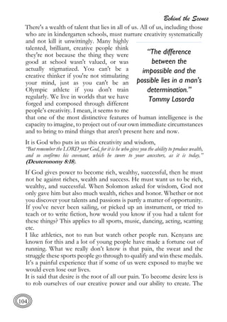 Behind the Scenes
104
There's a wealth of talent that lies in all of us. All of us, including those
who are in kindergarten schools, must nurture creativity systematically
and not kill it unwittingly. Many highly
talented, brilliant, creative people think
they're not because the thing they were
good at school wasn't valued, or was
actually stigmatized. You can't be a
creative thinker if you're not stimulating
your mind, just as you can't be an
Olympic athlete if you don't train
regularly. We live in worlds that we have
forged and composed through different
people’s creativity. I mean, it seems to me
that one of the most distinctive features of human intelligence is the
capacity to imagine, to project out of our own immediate circumstances
and to bring to mind things that aren't present here and now.
It is God who puts in us this creativity and wisdom,
“But remember the LORD your God, for it is he who gives you the ability to produce wealth,
and so confirms his covenant, which he swore to your ancestors, as it is today.”
(Deuteronomy 8:18).
If God gives power to become rich, wealthy, successful, then he must
not be against riches, wealth and success. He must want us to be rich,
wealthy, and successful. When Solomon asked for wisdom, God not
only gave him but also much wealth, riches and honor. Whether or not
you discover your talents and passions is partly a matter of opportunity.
If you've never been sailing, or picked up an instrument, or tried to
teach or to write fiction, how would you know if you had a talent for
these things? This applies to all sports, music, dancing, acting, scatting
etc.
I like athletics, not to run but watch other people run. Kenyans are
known for this and a lot of young people have made a fortune out of
running. What we really don’t know is that pain, the sweat and the
struggle these sports people go through to qualify and win these medals.
It’s a painful experience that if some of us were exposed to maybe we
would even lose our lives.
It is said that desire is the root of all our pain. To become desire less is
to rob ourselves of our creative power and our ability to create. The
“The difference
between the
impossible and the
possible lies in a man's
determination.”
Tommy Lasorda
 