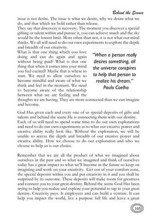 Behind the Scenes
105
issue is not desire. The issue is what we desire, why we desire what we
do, and that which we hold rather than release.
They say that discovery is recovery. The moment you discover a special
gifting or talent within and pursue it, you can achieve much and the sky
would be the lowest limit. More often than not, it is not what our mind
thinks. We all will need to do our own experiments to explore the depth
and breadth of our creativity.
What is that one thing which you love
doing and can do again and again
without being paid? What is that one
thing that when it comes into your mind
you feel excited? Maybe that is where to
start. We need to allow ourselves to
become mindful and aware of what we
think and feel in the moment. We need
to become aware of the relationship
between what we are feeling and the
thoughts we are having. They are more connected than we can imagine
and become.
God Has given each and every one of us special deposits of gifts and
talents and behind the scene He is connecting them with our destiny.
Each of us will need to spend some time to do our own explorations
and need to do our own experiments as to what our creative power and
creative ability really look like. Without the exploration, we will be
unable to access the depth and breadth of our creative power and
creative ability. How we choose to do our exploration and who we
choose to help us is our choice.
Remember that we are all the product of what we imagined about
ourselves in the past and so what we imagined and think of ourselves
today has a great impact to what we’ll become in the future so keep on
imagining and work on your creativity. Get out of your comfort zone,
the special deposits within you and put creativity in it and you shall be
surprised by its outcome. These deposits will make room for greatness
and connect you to your great destiny. Behind the scene God Has been
trying to help you realize and explore your potential to tap to your great
destiny. Creativity pays. It employees and can build a venture. It can
help you impact the world, live a purpose full life and leave a great
“When a person really
desires something, all
the universe conspires
to help that person to
realize his dream.”
Paulo Coelho
 
