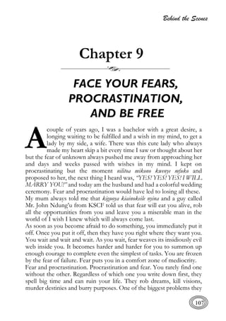 Behind the Scenes
107
Chapter 9
FACE YOUR FEARS,
PROCRASTINATION,
AND BE FREE
couple of years ago, I was a bachelor with a great desire, a
longing waiting to be fulfilled and a wish in my mind, to get a
lady by my side, a wife. There was this cute lady who always
made my heart skip a bit every time I saw or thought about her
but the fear of unknown always pushed me away from approaching her
and days and weeks passed with wishes in my mind. I kept on
procrastinating but the moment nilitoa mikono kwenye mfuko and
proposed to her, the next thing I heard was, “YES! YES! YES! I WILL
MARRY YOU!” and today am the husband and had a colorful wedding
ceremony. Fear and procrastination would have led to losing all these.
My mum always told me that kiguoya kiainokeile nyina and a guy called
Mr. John Ndung’u from KSCF told us that fear will eat you alive, rob
all the opportunities from you and leave you a miserable man in the
world of I wish I knew which will always come last.
As soon as you become afraid to do something, you immediately put it
off. Once you put it off, then they have you right where they want you.
You wait and wait and wait. As you wait, fear weaves its insidiously evil
web inside you. It becomes harder and harder for you to summon up
enough courage to complete even the simplest of tasks. You are frozen
by the fear of failure. Fear puts you in a comfort zone of mediocrity.
Fear and procrastination. Procrastination and fear. You rarely find one
without the other. Regardless of which one you write down first, they
spell big time and can ruin your life. They rob dreams, kill visions,
murder destinies and burry purposes. One of the biggest problems they
A
 